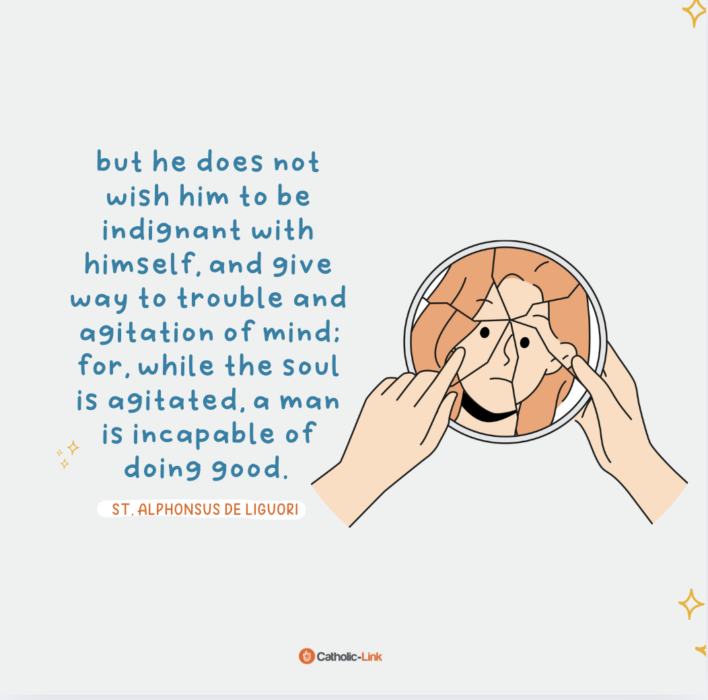 “God wishes us to be meek even toward ourselves. When a person commits a fault, God certainly wishes him to humble himself, to be sorry for his sin, and to purpose never to fall into it again; but he does not wish him to be indignant with himself, and give way to trouble and agitation of mind; for, while the soul is agitated, a man is incapable of doing good.”
—St. Alphonsus De Liguori